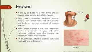 Symptoms:
 A bite by the tsetse fly is often painful and can
develop into a red sore, also called a chancre.
 Fever, severe headaches, irritability, extreme
fatigue, swollen lymph nodes, and aching muscles
and joints are common symptoms of sleeping
sickness.
 Some people develop a skin rash. Progressive
confusion, personality changes, and other
neurologic problems occur after infection has
invaded the central nervous system.
 If left untreated, infection becomes worse and
death will occur within months.
9
https://www.cdc.gov/parasites/sleepingsickness/gen_info/faqs-east.html
Skin Rashes
 