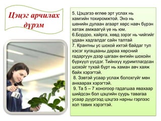 5. Цэцэгээ өглөө эрт услах нь
хамгийн тохиромжтой. Энэ нь
шөнийн дулаан агаарт хөрс навч бүрэн
хатаж амжаагүй үе нь юм.
6.Бордоо, хайрга, хөвд зэрэг нь чийгийг
удаан хадгалдаг сайн талтай
7. Крантны ус шохой ихтэй байдаг тул
хэсэг хугацааны дараа хөрсний
гадаргуун дээр цагаан өнгийн шохойн
бүрхүүл үүсдэг. Тийнхүү хуримтлагдсан
шохойг тухай бүрт нь хаман авч хаяж
байх хэрэгтэй.
8. Зэвтэй усаар услаж болохгүйг мөн
анхаарах хэрэгтэй.
9. Та 5 – 7 хоногоор гадагшаа явахаар
шийдсэн бол цэцгийн суурь тавагаа
усаар дүүргээд цэцгээ нарны гэрлээс
хол тавих хэрэгтэй.
Цэцэг арчилах
дүрэм
 