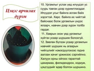 10. Ургамлыг услах үед илүүдэл ус
суурь тавган дээр хуримтлагддаг.
Илүүдэл усыг байнга асгаж байх
хэрэгтэй. Хөрс байнга их чийгтэй
байснаас болж ургамлын үндэс
ялзарч, навчин дээр хүрэн толбо
гардаг.
11. Хаврын эхэн үед ургамлыг
хүйтэн усаар шүршиж болохгүй.
12. Зөөлөн бүлээн усаар ургамлын
навчийг шүрших нь агаарын
чийгшлийг нэмэгдүүлэхээс гадна
аалзан хачиг үржихээс сэргийлнэ.
Халуун орны ойгоос гаралтай
цахирмаа, филидендрон, кодиум,
цэцгүүдийг өдөр болгон шүршинэ.
Цэцэг арчилах
дүрэм
 