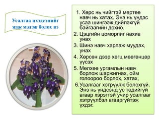 1. Хөрс нь чийгтэй мөртөө
навч нь хатах. Энэ нь үндэс
усаа шингээж дийлэхгүй
байгаагийн дохио.
2. Цэцгийн цоморлиг нахиа
унах
3. Шинэ навч харлаж муудах,
унах
4. Хөрсөн дээр хөгц мөөгөнцөр
үүсэх
5. Мөлхөө ургамлын навч
борлож шаржигнах, ойм
голоороо борлох, хатах,
6.Усалгааг хэтрүүлж болохгүй.
Энэ нь үндсэнд ус төдийгүй
агаар хэрэгтэй учир усалгааг
хэтрүүлбэл агааргүйтэж
үхдэг.
Усалгаа ихэдсэнийг
яаж мэдэж болох вэ
 