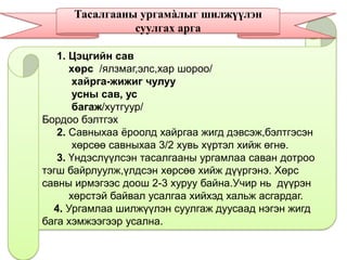 1. Цэцгийн сав
хөрс /ялзмаг,элс,хар шороо/
хайрга-жижиг чулуу
усны сав, ус
багаж/хутгуур/
Бордоо бэлтгэх
2. Савныхаа ѐроолд хайргаа жигд дэвсэж,бэлтгэсэн
хөрсөө савныхаа 3/2 хувь хүртэл хийж өгнө.
3. Үндэслүүлсэн тасалгааны ургамлаа саван дотроо
тэгш байрлуулж,үлдсэн хөрсөө хийж дүүргэнэ. Хөрс
савны ирмэгээс доош 2-3 хуруу байна.Учир нь дүүрэн
хөрстэй байвал усалгаа хийхэд хальж асгардаг.
4. Ургамлаа шилжүүлэн суулгаж дуусаад нэгэн жигд
бага хэмжээгээр усална.
Тасалгааны ургамàлыг шилжүүлэн
суулгах арга
 