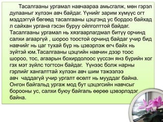 Тасалгааны ургамал навчаараа амьсгалж, мөн гэрэл
дулааныг хүлээн авч байдаг. Үүнийг зарим хүмүүс огт
мэддэггүй бөгөөд тасалгааны цэцгэнд ус бордоо байхад
л сайхан ургана гэсэн буруу ойлголттой байдаг.
Тасалгааны ургамал нь хязгаарлагдмал битүү орчинд
салхи агааргүй , шороо тоостой орчинд байдаг учир бид
навчийг нь цаг тухай бүр нь цэвэрлэж өгч байх нь
зүйтэй юм.Тасалгааны цэцгийн навчин дээр тоос
шороо, тос, агаарын бохирдолоос үүссэн янз бүрийн хог
гэх мэт зүйлс тогтсон байдаг. Үүнээс болж нарны
гэрлийг хангалттай хүлээн авч шим тэжээлээ
авч чаддагүй учир ургалт өсөлт нь мууддаг байна.
Онгон байгальд ургаж мод бут цэцэгсийн навчсыг
борооны ус, салхи буюу байгаль өөрөө цэвэрлэдэг
байна.
 
