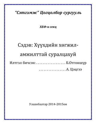 “Сэтгэмж” Цогцолбор сургууль
ХБФ-н секц
Сэдэв: Хүүхдийн хөгжил-
амжилттай суралцахуй
Илтгэл бичсэн: . . . . . . . . . . . . . . . . . . Б.Отгоншүр
. . . . . . . . . . . . . . . . . А. Цэцгээ
Улаанбаатар 2014-2015он
 