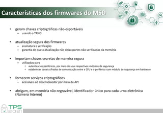 Características dos firmwares do MSD
• geram chaves criptográficas não-exportáveis
– usando o TRNG
• atualização segura dos firmwares
– assinatura e verificação
– garantia de que a atualização não deixa partes não verificadas da memória
• importam chaves secretas de maneira segura
– utilizadas para
• autenticar os periféricos, por meio de seus respectivos módulos de segurança
• estabelecer canais cifrados de comunicação entre a CPU e o periférico com módulo de segurança em hardware
• fornecem serviços criptográficos
– acessíveis ao desenvolvedor por meio de API
• abrigam, em memória não-regravável, identificador único para cada urna eletrônica
(Número Interno)
 