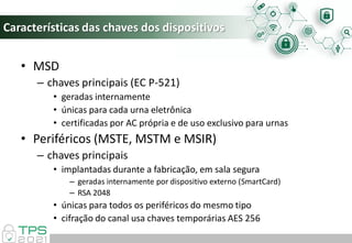 Características das chaves dos dispositivos
• MSD
– chaves principais (EC P-521)
• geradas internamente
• únicas para cada urna eletrônica
• certificadas por AC própria e de uso exclusivo para urnas
• Periféricos (MSTE, MSTM e MSIR)
– chaves principais
• implantadas durante a fabricação, em sala segura
– geradas internamente por dispositivo externo (SmartCard)
– RSA 2048
• únicas para todos os periféricos do mesmo tipo
• cifração do canal usa chaves temporárias AES 256
 