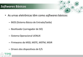 Softwares Básicos
• As urnas eletrônicas têm como softwares básicos:
– BIOS (Sistema Básico de Entrada/Saída)
– Bootloader (carregador de SO)
– Sistema Operacional UENUX
– Firmwares do MSD, MSTE, MSTM, MSIR
– Drivers dos dispositivos de E/S
 