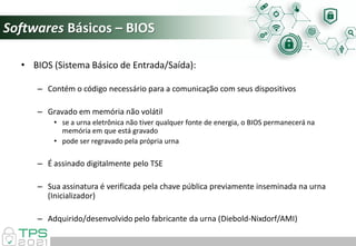 Softwares Básicos – BIOS
• BIOS (Sistema Básico de Entrada/Saída):
– Contém o código necessário para a comunicação com seus dispositivos
– Gravado em memória não volátil
• se a urna eletrônica não tiver qualquer fonte de energia, o BIOS permanecerá na
memória em que está gravado
• pode ser regravado pela própria urna
– É assinado digitalmente pelo TSE
– Sua assinatura é verificada pela chave pública previamente inseminada na urna
(Inicializador)
– Adquirido/desenvolvido pelo fabricante da urna (Diebold-Nixdorf/AMI)
 