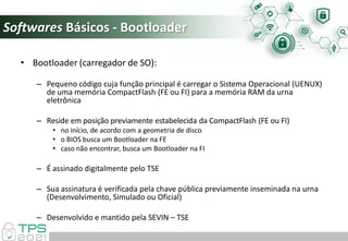 Softwares Básicos - Bootloader
• Bootloader (carregador de SO):
– Pequeno código cuja função principal é carregar o Sistema Operacional (UENUX)
de uma memória CompactFlash (FE ou FI) para a memória RAM da urna
eletrônica
– Reside em posição previamente estabelecida da CompactFlash (FE ou FI)
• no início, de acordo com a geometria de disco
• o BIOS busca um Bootloader na FE
• caso não encontrar, busca um Bootloader na FI
– É assinado digitalmente pelo TSE
– Sua assinatura é verificada pela chave pública previamente inseminada na urna
(Desenvolvimento, Simulado ou Oficial)
– Desenvolvido e mantido pela SEVIN – TSE
 