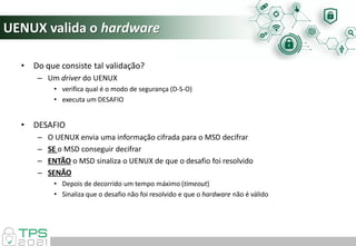 UENUX valida o hardware
• Do que consiste tal validação?
– Um driver do UENUX
• verifica qual é o modo de segurança (D-S-O)
• executa um DESAFIO
• DESAFIO
– O UENUX envia uma informação cifrada para o MSD decifrar
– SE o MSD conseguir decifrar
– ENTÃO o MSD sinaliza o UENUX de que o desafio foi resolvido
– SENÃO
• Depois de decorrido um tempo máximo (timeout)
• Sinaliza que o desafio não foi resolvido e que o hardware não é válido
 
