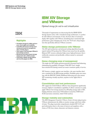 IBM Systems and Technology
IBM XIV Storage System series




                                                             IBM XIV Storage
                                                             and VMware
                                                             Optimal storage for end-to-end virtualization

                                                             Thousands of organizations are discovering that the IBM® XIV®
                                                             Storage System series, with a virtualized storage architecture, is a perfect
                                                             ﬁt with VMware environments. In fact, the lion’s share of customers
                                                             deploy XIV together with VMware, beneﬁtting from consistently high
                  Highlights                                 performance, game-changing ease of use, low TCO and a deep integra-
                                                             tion that speciﬁcally addresses VMware scenarios.
              ●   Virtualized storage for stellar perform-
                  ance, cloud agility and scalability
              ●   Controlled self-service storage provi-     Stellar storage performance with VMware
                  sioning and powerful management
                  with a vCenter plug-in
                                                             The XIV grid architecture and advanced caching algorithms keep the
              ●   VAAI support that leverages VMware’s       typical random I/O produced by VMware hosts away from the spindles.
                  best storage practices                     Balanced XIV resource utilization helps ensure high performance that is
              ●   Monitoring and policy-based storage
                                                             stubbornly consistent and predictable, without manual or automated
                  deployment with a VASA provider
              ●   Automated, reliable storage failover       maintenance.
                  with the XIV adapter for SRM
                                                             Game-changing ease of management
                                                             The single-tier XIV design performs powerful automated load-balancing,
                                                             eliminating the possibility of hotspots. With XIV Gen3, simple
                                                             host-oriented I/O sharing control can ensure consistent quality of service.

                                                             XIV features a simple, superior user interface—the same interface that’s
                                                             now a standard for the IBM storage portfolio. Flexibility gains new mean-
                                                             ing, with the IBM XIV Mobile Dashboard delivering up-to-the-minute
                                                             XIV monitoring virtually anywhere, anytime via the Apple iPad or
                                                             iPhone.

                                                             Consolidation and host performance
                                                             XIV support for VAAI (VMware APIs for Array Integration) signiﬁcantly
                                                             increases vSphere’s consolidation capabilities. It allows customers to easily
                                                             apply VMware best storage practices by offloading storage tasks to XIV,
                                                             helping eliminate unnecessary VM lockdown (caused by VMFS-level
                                                             SCSI reservation contention, which VAAI resolves).

                                                             Storage visibility and automation
                                                             The IBM Management Console for VMware vCenter (vCenter plug-in) gives
                                                             VMware administrators the ability to monitor storage easily from within
                                                             vCenter. The plug-in provides comprehensive detailed XIV LUN and
                                                             pool information down to the status of mirrors and snapshots, with a
                                                             choice of VM, host, cluster, datacenter and datastore contexts.
 