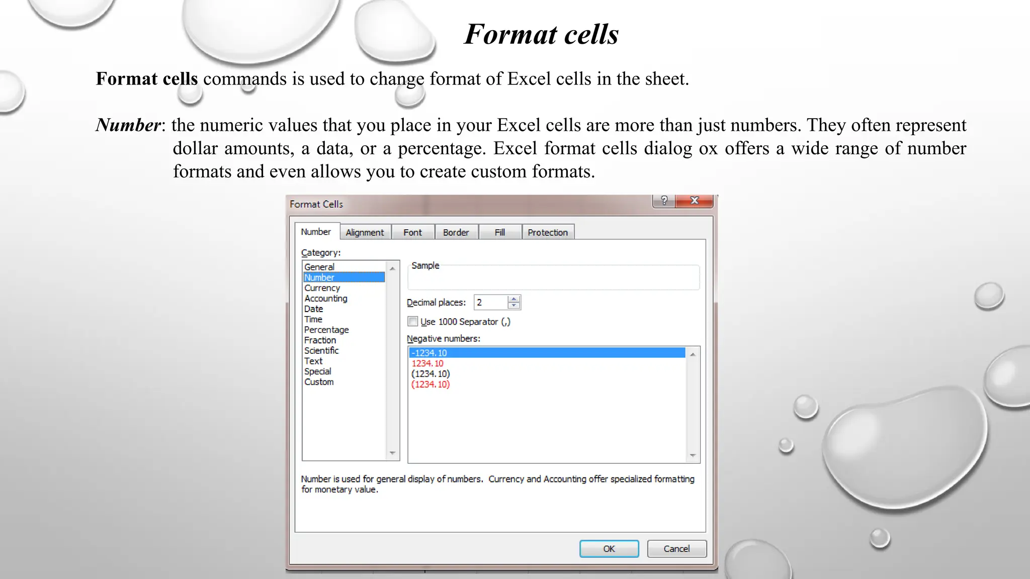 Format cells
Format cells commands is used to change format of Excel cells in the sheet.
Number: the numeric values that you place in your Excel cells are more than just numbers. They often represent
dollar amounts, a data, or a percentage. Excel format cells dialog ox offers a wide range of number
formats and even allows you to create custom formats.
 