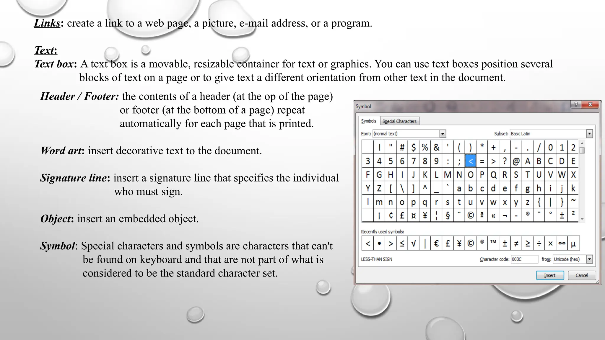 Links: create a link to a web page, a picture, e-mail address, or a program.
Text:
Text box: A text box is a movable, resizable container for text or graphics. You can use text boxes position several
blocks of text on a page or to give text a different orientation from other text in the document.
Header / Footer: the contents of a header (at the op of the page)
or footer (at the bottom of a page) repeat
automatically for each page that is printed.
Word art: insert decorative text to the document.
Signature line: insert a signature line that specifies the individual
who must sign.
Object: insert an embedded object.
Symbol: Special characters and symbols are characters that can't
be found on keyboard and that are not part of what is
considered to be the standard character set.
 
