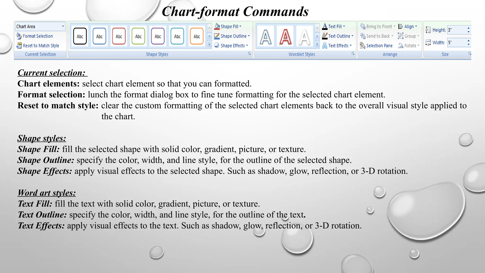 Chart-format Commands
Current selection:
Chart elements: select chart element so that you can formatted.
Format selection: lunch the format dialog box to fine tune formatting for the selected chart element.
Reset to match style: clear the custom formatting of the selected chart elements back to the overall visual style applied to
the chart.
Shape styles:
Shape Fill: fill the selected shape with solid color, gradient, picture, or texture.
Shape Outline: specify the color, width, and line style, for the outline of the selected shape.
Shape Effects: apply visual effects to the selected shape. Such as shadow, glow, reflection, or 3-D rotation.
Word art styles:
Text Fill: fill the text with solid color, gradient, picture, or texture.
Text Outline: specify the color, width, and line style, for the outline of the text.
Text Effects: apply visual effects to the text. Such as shadow, glow, reflection, or 3-D rotation.
 