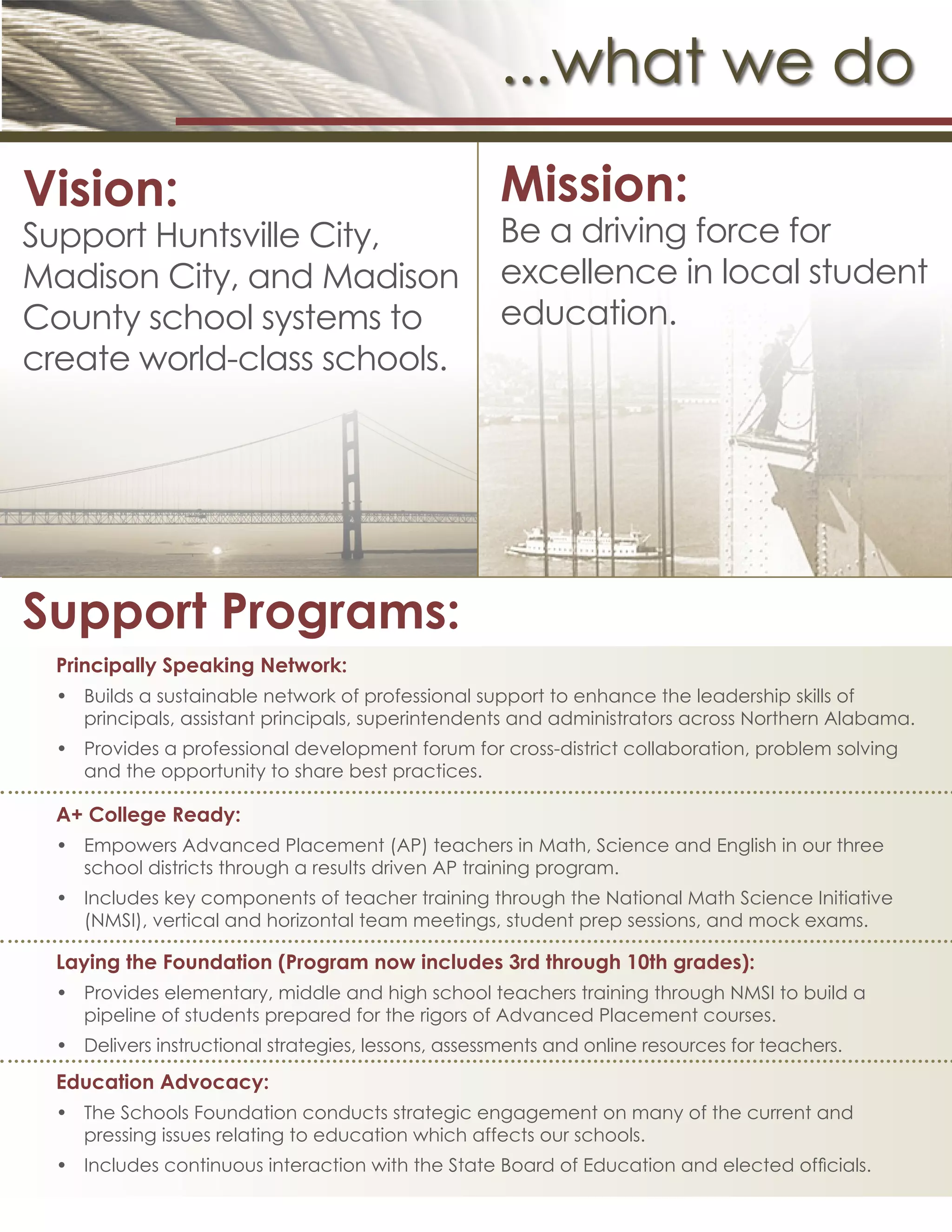...what we do
Vision:
Support Huntsville City,
Madison City, and Madison
County school systems to
create world-class schools.
Mission:
Be a driving force for
excellence in local student
education.
Support Programs:
Principally Speaking Network:
•	 Builds a sustainable network of professional support to enhance the leadership skills of
principals, assistant principals, superintendents and administrators across Northern Alabama.
•	 Provides a professional development forum for cross-district collaboration, problem solving
and the opportunity to share best practices.
A+ College Ready:
•	 Empowers Advanced Placement (AP) teachers in Math, Science and English in our three
school districts through a results driven AP training program.
•	 Includes key components of teacher training through the National Math Science Initiative
(NMSI), vertical and horizontal team meetings, student prep sessions, and mock exams.
Laying the Foundation (Program now includes 3rd through 10th grades):
•	 Provides elementary, middle and high school teachers training through NMSI to build a
pipeline of students prepared for the rigors of Advanced Placement courses.
•	 Delivers instructional strategies, lessons, assessments and online resources for teachers.
Education Advocacy:
•	 The Schools Foundation conducts strategic engagement on many of the current and
pressing issues relating to education which affects our schools.
•	 Includes continuous interaction with the State Board of Education and elected officials.
 