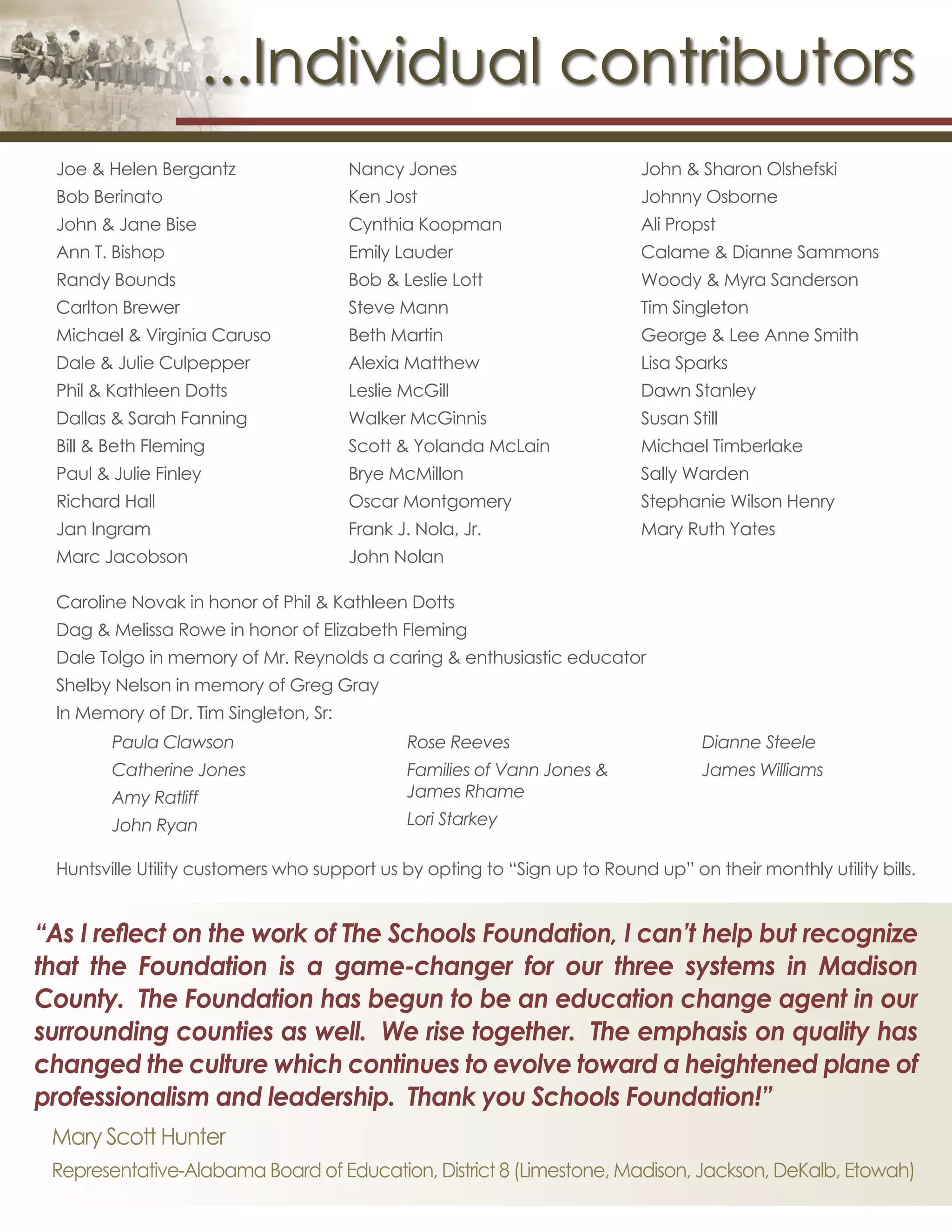 ...Individual contributors
Joe & Helen Bergantz
Bob Berinato
John & Jane Bise
Ann T. Bishop
Randy Bounds
Carlton Brewer
Michael & Virginia Caruso
Dale & Julie Culpepper
Phil & Kathleen Dotts
Dallas & Sarah Fanning
Bill & Beth Fleming
Paul & Julie Finley
Richard Hall
Jan Ingram
Marc Jacobson
Nancy Jones
Ken Jost
Cynthia Koopman
Emily Lauder
Bob & Leslie Lott
Steve Mann
Beth Martin
Alexia Matthew
Leslie McGill
Walker McGinnis
Scott & Yolanda McLain
Brye McMillon
Oscar Montgomery
Frank J. Nola, Jr.
John Nolan
John & Sharon Olshefski
Johnny Osborne
Ali Propst
Calame & Dianne Sammons
Woody & Myra Sanderson
Tim Singleton
George & Lee Anne Smith
Lisa Sparks
Dawn Stanley
Susan Still
Michael Timberlake
Sally Warden
Stephanie Wilson Henry
Mary Ruth Yates
Huntsville Utility customers who support us by opting to “Sign up to Round up” on their monthly utility bills.
Caroline Novak in honor of Phil & Kathleen Dotts
Dag & Melissa Rowe in honor of Elizabeth Fleming
Dale Tolgo in memory of Mr. Reynolds a caring & enthusiastic educator
Shelby Nelson in memory of Greg Gray
In Memory of Dr. Tim Singleton, Sr:
Paula Clawson
Catherine Jones
Amy Ratliff
John Ryan
Rose Reeves
Families of Vann Jones &
James Rhame
Lori Starkey
Dianne Steele
James Williams
“As I reflect on the work of The Schools Foundation, I can’t help but recognize
that the Foundation is a game-changer for our three systems in Madison
County. The Foundation has begun to be an education change agent in our
surrounding counties as well. We rise together. The emphasis on quality has
changed the culture which continues to evolve toward a heightened plane of
professionalism and leadership. Thank you Schools Foundation!”
Mary Scott Hunter
Representative-Alabama Board of Education, District 8 (Limestone, Madison, Jackson, DeKalb, Etowah)
 
