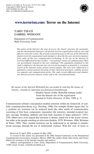 317
Studies in Conflict & Terrorism, 25:317–332, 2002
Copyright © 2002 Taylor & Francis
1057-610X/02 $12.00 + .00
DOI: 10.1080/10576100290101214
www.terrorism.com: Terror on the Internet
YARIV TSFATI
GABRIEL WEIMANN
Department of Communication
Haifa University, Israel
The nature of the Internet—the ease of access, the chaotic structure, the anonymity,
and the international character—all furnish terrorist organizations with an easy and
effective arena for action. The present research focuses on the use of the Internet by
modern terrorist organizations and attempts to describe the uses terrorist organiza-
tions make of this new communication technology. Is the use of the Internet by
terrorists different from that of other, “conventional” means of communication? How
can governments respond to this new challenge? The population examined in this
study is defined as the Internet sites of terrorist movements as found by a systematic
search of the Internet, using various search engines. The sites were subjected to a
qualitative content analysis, focusing on their rhetorical structures, symbols, persua-
sive appeals, and communication tactics. The study reveals differences and similari-
ties between terrorist rhetoric online and in the conventional media.
By means of the Internet Hizbollah has succeeded in entering the homes of
Israelis, creating an important psychological breakthrough.
—Ibrahim Nasser al-Din, Hizbollah military leader.
From the Internet site of the organization
(quoted in Yediot Aharonot, 16 Dec. 1998, p. 7)
Communication scholars conceptualize modern terrorism within the framework of sym-
bolic communication theory (e.g., Dowling, 1986). For example, Kraber argues that “as
a symbolic act, terrorism can be analyzed much like other media of communication,
consisting of four basic components: transmitter (the terrorist), intended recipient (tar-
get), message (bombing, ambush) and feed back (reaction of target audience)” (1971,
529). Others have even argued that terrorism is theater, aimed not at the actual victims,
but rather at the people watching on television (Jenkins, 1975; Weimann, 1986; Weimann
& Winn, 1994). Thus, modern terrorism can be understood as an attempt to commu-
nicate messages through the use of orchestrated violence. With this view of terror as
Received 24 April 2002; accepted 16 May 2002.
A version of this article was presented at the 50th Annual Conference of the International
Communication Association, Acapulco, Mexico 2000. The authors thank Amir Iarchy and Ceazer
Hakim for assistance in the Internet searches and analysis.
Address correspondence to Yariv Tsfati, Department of Communication, Haifa University,
31905, Israel. E-mail: ytsfati@com.Haifa.ac.il
 
