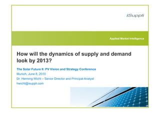 Applied Market Intelligence




How will the dynamics of supply and demand
look by 2013?
The Solar Future II: PV Vision and Strategy Conference
Munich, June 8, 2010
Dr. Henning Wicht – Senior Director and Principal Analyst
hwicht@isuppli.com
 