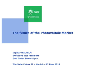 The future of the Photovoltaic market




Ingmar WILHELM
Executive Vice President
Enel Green Power S.p.A.


The Solar Future II – Munich - 8th June 2010
 