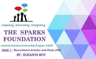THE SPARKS
FOUNDATION
..Inspiring ,Innovating , Integrating
Graduate Rotational Internship Program (GRIP)
TASK 1 : Recruitment Articles and Posts (HR)
BY : SUKANYA ROY
 