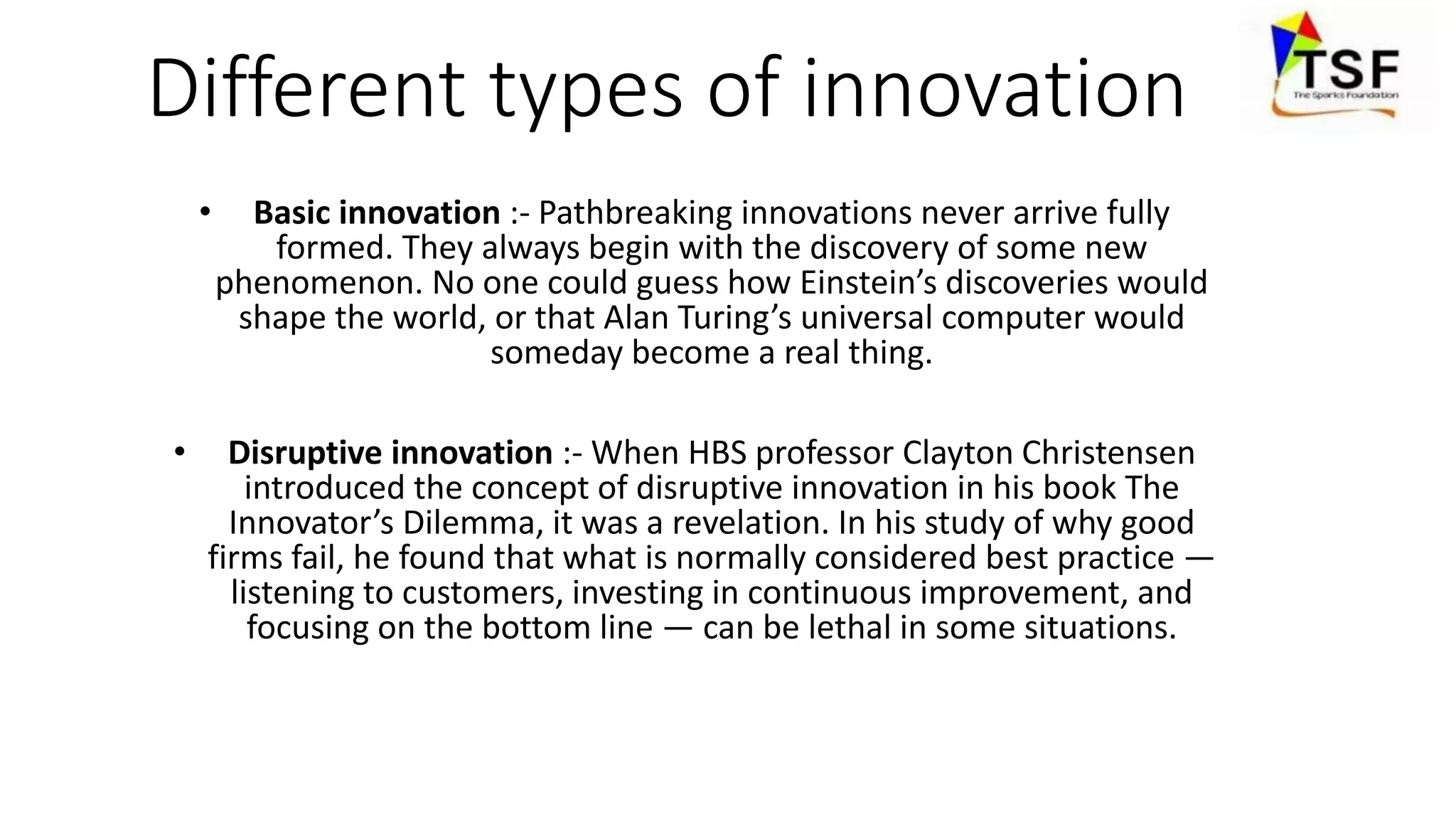 Different types of innovation
• Basic innovation :- Pathbreaking innovations never arrive fully
formed. They always begin with the discovery of some new
phenomenon. No one could guess how Einstein’s discoveries would
shape the world, or that Alan Turing’s universal computer would
someday become a real thing.
• Disruptive innovation :- When HBS professor Clayton Christensen
introduced the concept of disruptive innovation in his book The
Innovator’s Dilemma, it was a revelation. In his study of why good
firms fail, he found that what is normally considered best practice —
listening to customers, investing in continuous improvement, and
focusing on the bottom line — can be lethal in some situations.
 