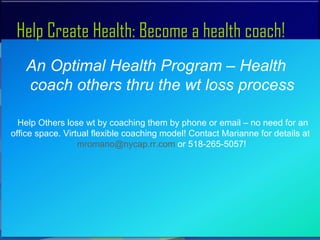 Help Create Health: Become a health coach!
    An Optimal Health Program – Health
    coach others thru the wt loss process

  Help Others lose wt by coaching them by phone or email – no need for an
office space. Virtual flexible coaching model! Contact Marianne for details at
                  mromano@nycap.rr.com or 518-265-5057!
 