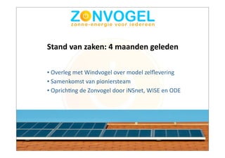 Stand	
  van	
  zaken:	
  4	
  maanden	
  geleden

•	
  Overleg	
  met	
  Windvogel	
  over	
  model	
  zelﬂevering
•	
  Samenkomst	
  van	
  pioniersteam
•	
  OprichBng	
  de	
  Zonvogel	
  door	
  iNSnet,	
  WISE	
  en	
  ODE
 