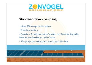 Stand	
  van	
  zaken:	
  vandaag
•	
  bijna	
  500	
  aangemelde	
  leden
•	
  8	
  bestuursleden
•	
  Comité	
  v	
  A	
  met	
  Hermann	
  Scheer,	
  Jan	
  Terlouw,	
  Kornelis	
  
Blok,	
  Gosse	
  Boxhoorn,	
  Wim	
  Sinke
•	
  70+	
  projecten	
  voor	
  pilots	
  met	
  totaal	
  20+	
  Mw
 