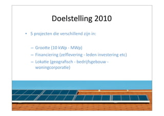 Doelstelling	
  2010
• 5	
  projecten	
  die	
  verschillend	
  zijn	
  in:


    – GrooAe	
  (10	
  kWp	
  -­‐	
  MWp)
    – Financiering	
  (zelﬂevering	
  -­‐	
  leden	
  investering	
  etc)
    – LokaBe	
  (geograﬁsch	
  -­‐	
  bedrijfsgebouw	
  -­‐	
  
      woningcorporaBe)
 