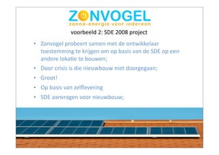 voorbeeld	
  2:	
  SDE	
  2008	
  project
• Zonvogel	
  probeert	
  samen	
  met	
  de	
  ontwikkelaar	
  
  toestemming	
  te	
  krijgen	
  om	
  op	
  basis	
  van	
  de	
  SDE	
  op	
  een	
  
  andere	
  lokaBe	
  te	
  bouwen;
• Door	
  crisis	
  is	
  die	
  nieuwbouw	
  niet	
  doorgegaan;
• Groot!
• Op	
  basis	
  van	
  zelﬂevering
• SDE	
  aanvragen	
  voor	
  nieuwbouw;
 