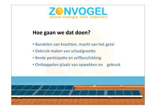 Hoe	
  gaan	
  we	
  dat	
  doen?
•	
  Bundelen	
  van	
  krachten,	
  macht	
  van	
  het	
  getal
•	
  Gebruik	
  maken	
  van	
  schaalgrooAe
•	
  Brede	
  parBcipaBe	
  en	
  zelCeschikking
•	
  Ontkoppelen	
  plaats	
  van	
  opwekken	
  en	
  	
  	
  	
  gebruik
 