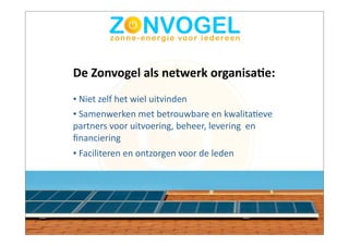 De	
  Zonvogel	
  als	
  netwerk	
  organisa3e:
•	
  Niet	
  zelf	
  het	
  wiel	
  uitvinden
•	
  Samenwerken	
  met	
  betrouwbare	
  en	
  kwalitaBeve	
  
partners	
  voor	
  uitvoering,	
  beheer,	
  levering	
  	
  en	
  
ﬁnanciering
•	
  Faciliteren	
  en	
  ontzorgen	
  voor	
  de	
  leden
 