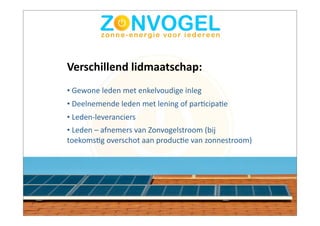 Verschillend	
  lidmaatschap:
•	
  Gewone	
  leden	
  met	
  enkelvoudige	
  inleg
•	
  Deelnemende	
  leden	
  met	
  lening	
  of	
  parBcipaBe
•	
  Leden-­‐leveranciers
•	
  Leden	
  –	
  afnemers	
  van	
  Zonvogelstroom	
  (bij	
  
toekomsBg	
  overschot	
  aan	
  producBe	
  van	
  zonnestroom)
 