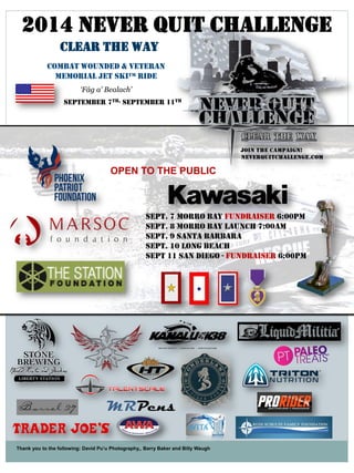 Thank you to the following: David Pu’u Photography,, Barry Baker and Billy Waugh 
2014 NEVER QUIT CHALLENGE 
CLEAR THE WAY 
COMBAT WOUNDED & VETERAN 
MEMORIAL JET SKI™ RIDE 
‘Fág a' Bealach’ 
September 7th- September 11th 
Sept. 7 Morro Bay Fundraiser 6:00pm 
Sept. 8 Morro Bay Launch 7:00am 
Sept. 9 Santa Barbara 
Sept. 10 Long Beach 
Sept 11 San Diego - Fundraiser 6:00pm 
OPEN TO THE PUBLIC 