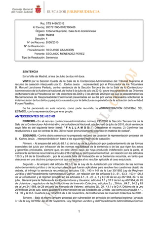 Roj: STS 4496/2012
               Id Cendoj: 28079130042012100488
                 Órgano: Tribunal Supremo. Sala de lo Contencioso
                   Sede: Madrid
                 Sección: 4
          Nº de Recurso: 6558/2010
        Nº de Resolución:
           Procedimiento: RECURSO CASACIÓN
                Ponente: SEGUNDO MENENDEZ PEREZ
      Tipo de Resolución: Sentencia




      SENTENCIA
      En la Villa de Madrid, a tres de Julio de dos mil doce.
      VISTO por la Sección Cuarta de la Sala de lo Contencioso-Administrativo del Tribunal Supremo el
recurso de casación interpuesto por D. Carlos Jesús , representado por el Procurador de los Tribunales
D. Manuel Lanchares Perlado, contra sentencia de la Sección Tercera bis de la Sala de lo Contencioso-
Administrativo de la Audiencia Nacional, de fecha 9 de julio de julio de 2010, sobre impugnación de las Órdenes
del Ministerio de la Presidencia de 1 de diciembre de 2008 y 3 de abril de 2009 por las que se desestimaron las
Reclamaciones de Responsabilidad Patrimonial presentadas en su día por varios interesados solicitando la
indemnización de los daños y perjuicios causados por la defectuosa supervisión de la actuación de la entidad
Forum Filatélico.
    Se ha personado en este recurso, como parte recurrida, la ADMINISTRACIÓN GENERAL DEL
ESTADO, con la representación que le es propia.
ANTECEDENTES DE HECHO
      PRIMERO.- En el recurso contencioso-administrativo número 231/2008 la Sección Tercera bis de la
Sala de lo Contencioso- Administrativo de la Audiencia Nacional, con fecha 6 de julio de 2010, dictó sentencia
cuyo fallo es del siguiente tenor literal: " F A L L A M O S: 1) Desestimar el recurso. 2) Confirmar las
resoluciones a que se contrae la litis. 3) No hacer pronunciamiento expreso en materia de costas".
     SEGUNDO.- Contra dicha sentencia ha preparado recurso de casación la representación procesal de
D. Carlos Jesús , interponiéndolo en base a los siguientes motivos de casación:
      Primero .- Al amparo del artículo 88.1.c) de la Ley de la Jurisdicción por quebrantamiento de las formas
esenciales del juicio por infracción de las normas reguladoras de la sentencia o de las que rigen los actos
y garantías procesales, siempre que, en este último caso, se haya producido indefensión para la parte, al
vulnerar la sentencia recurrida los artículos 218.2 de la Ley de Enjuiciamiento Civil , en relación con los artículos
120.3 y 24 de la Constitución , por la acusada falta de motivación en la Sentencia recurrida, en tanto que
descansa en una doctrina jurisprudencial que es errónea al no resultar aplicable al caso enjuiciado.
        Segundo .- Al amparo del artículo 88.1.d) de la Ley de la Jurisdicción por infracción de las normas
del ordenamiento jurídico o de la jurisprudencia que fueran aplicables para resolver las cuestiones objeto de
debate, al infringir la sentencia recurrida los artículos 139 , 140 y 141 de la Ley 30/1992 Ley de Régimen
Jurídico y del Procedimiento Administrativo Común , en relación con los artículos 9.3 , 51 , 53.3 , 103 y 106.2
de la Constitución y el régimen previsto en los artículos 4.1 , 6 , 23 .e, 5 y 6 y 39 de la Ley 26/1984, de 19 de
julio , General para la Defensa de los Consumidores y Usuarios; artículos 1.1 y 31.2 de la Ley 46/1984, de 26
de diciembre , reguladora de las Instituciones de Inversión Colectiva; artículos 2.c , 26-bis , 64.7 , 84.2 y 85
de la Ley 24/1988, de 28 de junio del Mercado de Valores ; artículos 28 , 29 , 43.1 y la D.A. Décima de la Ley
26/1988 de 29 de julio, sobre Disciplina e Intervención de las Entidades de Crédito ; así como los artículos 1.1 ,
14 , 39 y la D.A. Cuarta la Ley 35/2003, de 4 de noviembre, de Instituciones de Inversión Colectiva de 2003 .
      Tercero .- Bajo el mismo amparo procesal por vulneración del principio de confianza legítima ( artículo
3.1 de la Ley 30/1992, de 26 de noviembre, Ley Régimen Jurídico y del Procedimiento Administrativo Común


                                                         1
 