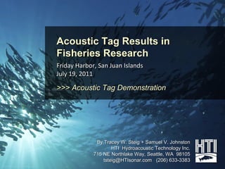Acoustic Tag Results in
                                        Fisheries Research
                                        Friday Harbor, San Juan Islands
                                        July 19, 2011

                                        >>> Acoustic Tag Demonstration




                                                      By Tracey W. Steig + Samuel V. Johnston
                                                             HTI Hydroacoustic Technology Inc.
                                                     715 NE Northlake Way, Seattle, WA 98105
                                                         tsteig@HTIsonar.com (206) 633-3383
© 2011 Hydroacoustic Technology, Inc.
 