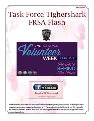 12 April 2012




Task Force Tighershark
      FRSA Flash




                                     Look for TF Tighershark
                                         Government Organization




Contents of this newsletter are compiled from multiple Military Family news sources. Material presented
does not represent the views or endorsement of TF Tigershark or the United States Army. This material is
for personal use of the readers. All readers are encouraged to do further research for all applicable restric-
tions and guidelines.
 