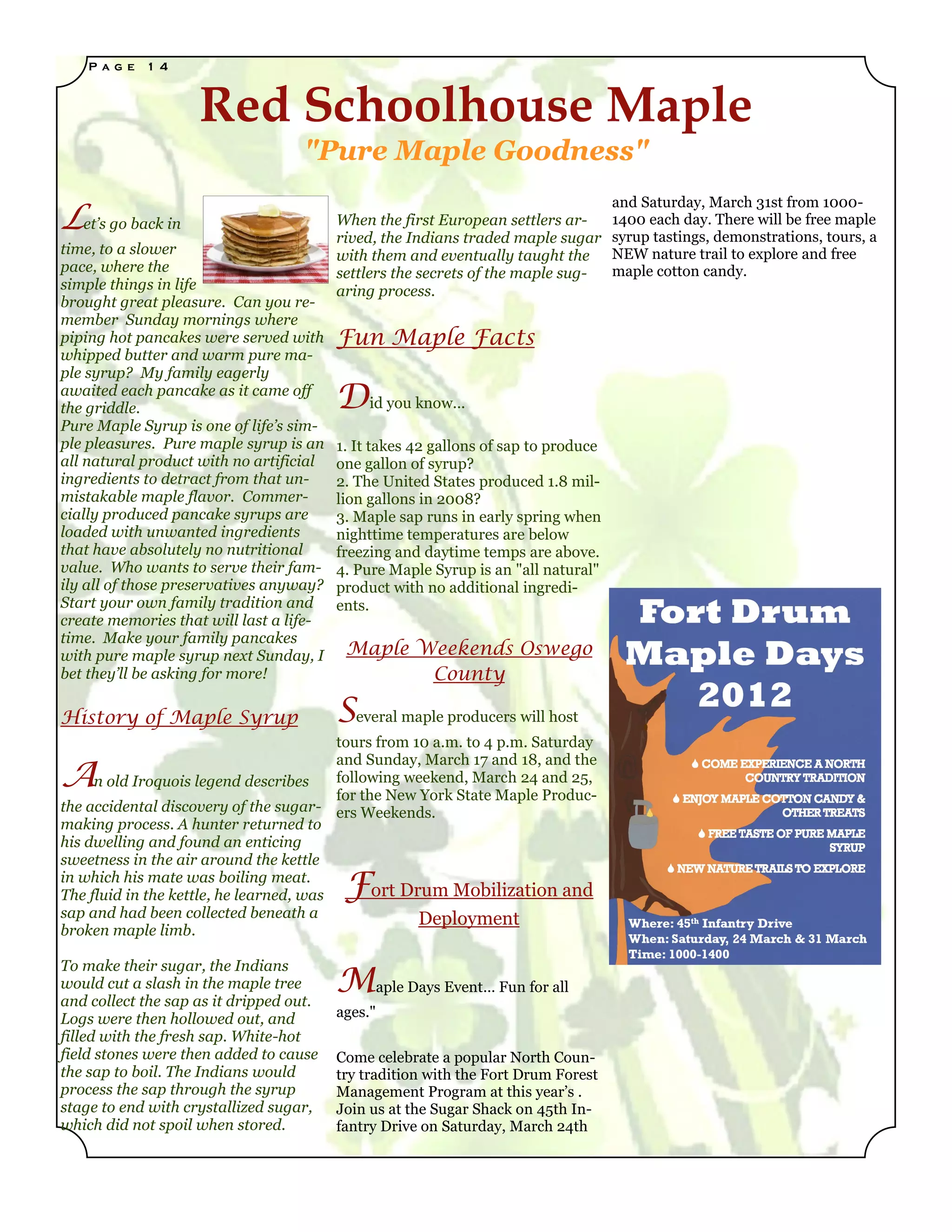 P a g e   1 4



                    Red Schoolhouse Maple
                                   "Pure Maple Goodness"

Let’s go back in
                                                                                    and Saturday, March 31st from 1000-
                                         When the first European settlers ar-       1400 each day. There will be free maple
                                         rived, the Indians traded maple sugar      syrup tastings, demonstrations, tours, a
time, to a slower                        with them and eventually taught the        NEW nature trail to explore and free
pace, where the                          settlers the secrets of the maple sug-     maple cotton candy.
simple things in life                    aring process.
brought great pleasure. Can you re-
member Sunday mornings where
piping hot pancakes were served with     Fun Maple Facts
whipped butter and warm pure ma-
ple syrup? My family eagerly
awaited each pancake as it came off
the griddle.                             Did you know...
Pure Maple Syrup is one of life’s sim-
ple pleasures. Pure maple syrup is an    1. It takes 42 gallons of sap to produce
all natural product with no artificial   one gallon of syrup?
ingredients to detract from that un-     2. The United States produced 1.8 mil-
mistakable maple flavor. Commer-         lion gallons in 2008?
cially produced pancake syrups are       3. Maple sap runs in early spring when
loaded with unwanted ingredients         nighttime temperatures are below
that have absolutely no nutritional      freezing and daytime temps are above.
value. Who wants to serve their fam-     4. Pure Maple Syrup is an "all natural"
ily all of those preservatives anyway?   product with no additional ingredi-
Start your own family tradition and      ents.
create memories that will last a life-
time. Make your family pancakes
with pure maple syrup next Sunday, I      Maple Weekends Oswego
bet they’ll be asking for more!                  County

History of Maple Syrup                   Several maple producers will host
                                         tours from 10 a.m. to 4 p.m. Saturday

A
                                         and Sunday, March 17 and 18, and the
     n old Iroquois legend describes     following weekend, March 24 and 25,
                                         for the New York State Maple Produc-
the accidental discovery of the sugar- ers Weekends.
making process. A hunter returned to
his dwelling and found an enticing
sweetness in the air around the kettle
in which his mate was boiling meat.
The fluid in the kettle, he learned, was  F    ort Drum Mobilization and
sap and had been collected beneath a                 Deployment
broken maple limb.


                                         Maple Days Event… Fun for all
To make their sugar, the Indians
would cut a slash in the maple tree
and collect the sap as it dripped out.
Logs were then hollowed out, and         ages."
filled with the fresh sap. White-hot
field stones were then added to cause    Come celebrate a popular North Coun-
the sap to boil. The Indians would       try tradition with the Fort Drum Forest
process the sap through the syrup        Management Program at this year’s .
stage to end with crystallized sugar,    Join us at the Sugar Shack on 45th In-
which did not spoil when stored.         fantry Drive on Saturday, March 24th
 