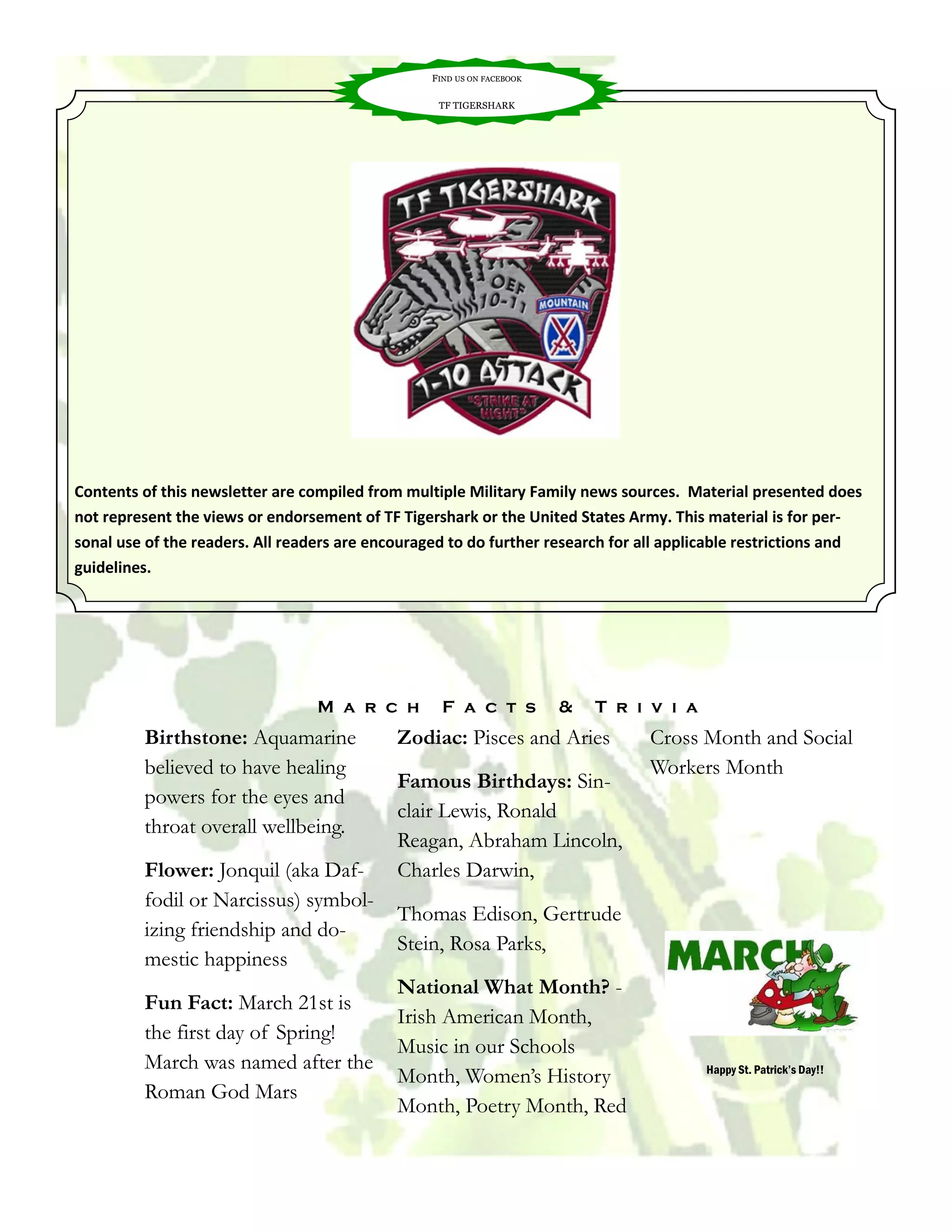 FIND US ON FACEBOOK

                                                   TF TIGERSHARK




Contents of this newsletter are compiled from multiple Military Family news sources. Material presented does
not represent the views or endorsement of TF Tigershark or the United States Army. This material is for per-
sonal use of the readers. All readers are encouraged to do further research for all applicable restrictions and
guidelines.




                                  M a r c h         F a c t s           &   T r i v i a
         Birthstone: Aquamarine              Zodiac: Pisces and Aries            Cross Month and Social
         believed to have healing                                                Workers Month
                                             Famous Birthdays: Sin-
         powers for the eyes and
                                             clair Lewis, Ronald
         throat overall wellbeing.
                                             Reagan, Abraham Lincoln,
         Flower: Jonquil (aka Daf-           Charles Darwin,
         fodil or Narcissus) symbol-
                                             Thomas Edison, Gertrude
         izing friendship and do-
                                             Stein, Rosa Parks,
         mestic happiness
                                             National What Month? -
         Fun Fact: March 21st is
                                             Irish American Month,
         the first day of Spring!
                                             Music in our Schools
         March was named after the                                                        Happy St. Patrick’s Day!!
                                             Month, Women’s History
         Roman God Mars
                                             Month, Poetry Month, Red
 