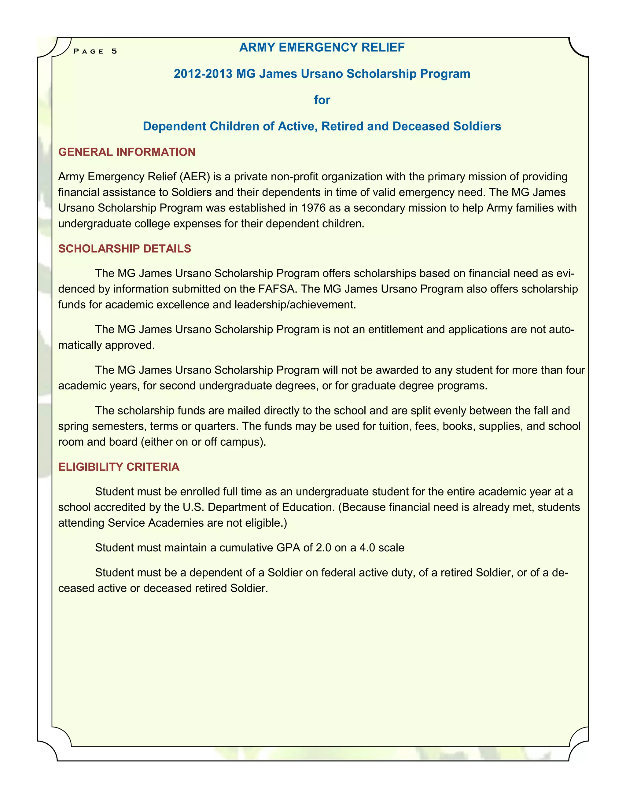 P a g e   5                      ARMY EMERGENCY RELIEF

                       2012-2013 MG James Ursano Scholarship Program

                                                    for

                 Dependent Children of Active, Retired and Deceased Soldiers

GENERAL INFORMATION

Army Emergency Relief (AER) is a private non-profit organization with the primary mission of providing
financial assistance to Soldiers and their dependents in time of valid emergency need. The MG James
Ursano Scholarship Program was established in 1976 as a secondary mission to help Army families with
undergraduate college expenses for their dependent children.

SCHOLARSHIP DETAILS

       The MG James Ursano Scholarship Program offers scholarships based on financial need as evi-
denced by information submitted on the FAFSA. The MG James Ursano Program also offers scholarship
funds for academic excellence and leadership/achievement.

       The MG James Ursano Scholarship Program is not an entitlement and applications are not auto-
matically approved.

      The MG James Ursano Scholarship Program will not be awarded to any student for more than four
academic years, for second undergraduate degrees, or for graduate degree programs.

        The scholarship funds are mailed directly to the school and are split evenly between the fall and
spring semesters, terms or quarters. The funds may be used for tuition, fees, books, supplies, and school
room and board (either on or off campus).

ELIGIBILITY CRITERIA

       Student must be enrolled full time as an undergraduate student for the entire academic year at a
school accredited by the U.S. Department of Education. (Because financial need is already met, students
attending Service Academies are not eligible.)

        Student must maintain a cumulative GPA of 2.0 on a 4.0 scale

      Student must be a dependent of a Soldier on federal active duty, of a retired Soldier, or of a de-
ceased active or deceased retired Soldier.
 