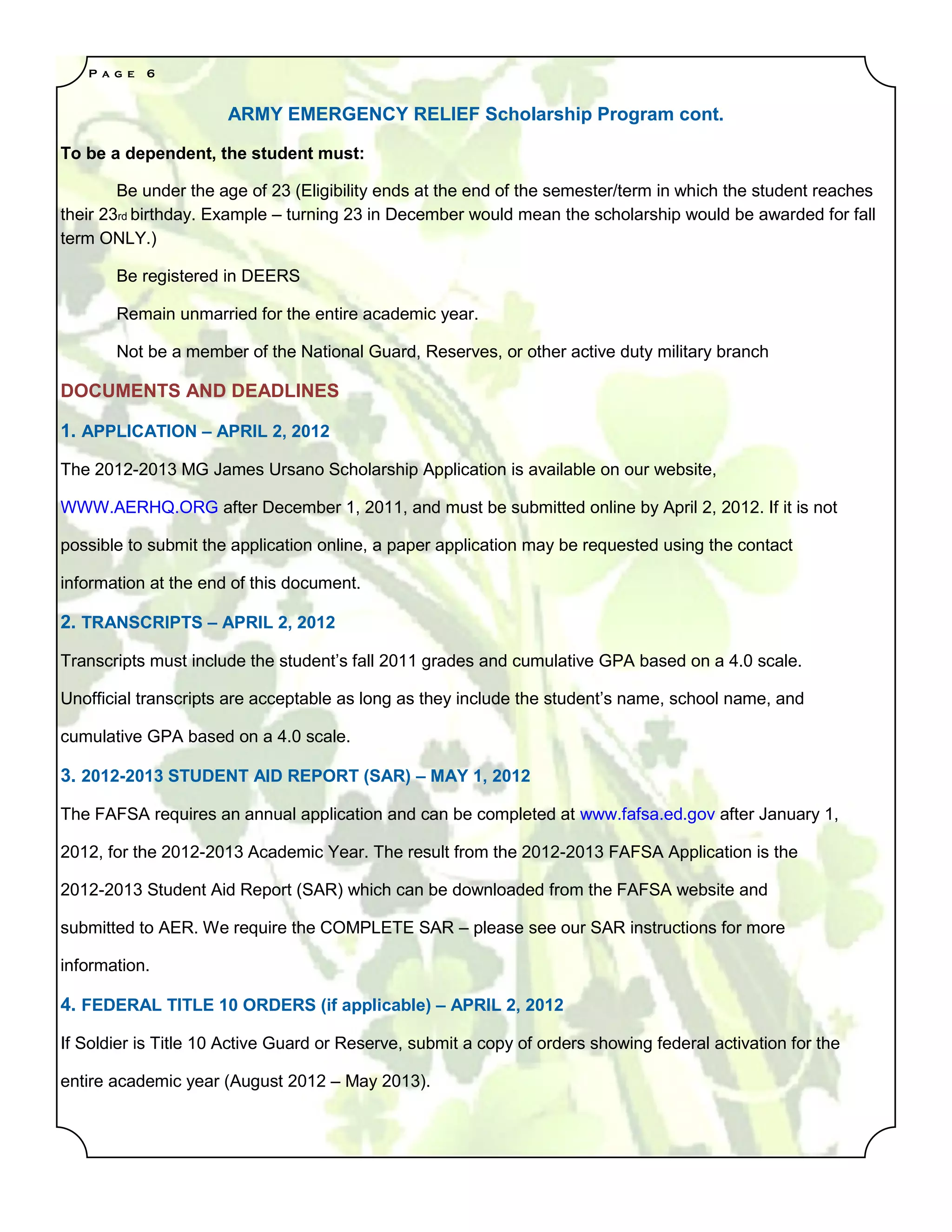 P a g e   6


                      ARMY EMERGENCY RELIEF Scholarship Program cont.

To be a dependent, the student must:

        Be under the age of 23 (Eligibility ends at the end of the semester/term in which the student reaches
their 23rd birthday. Example – turning 23 in December would mean the scholarship would be awarded for fall
term ONLY.)

       Be registered in DEERS

       Remain unmarried for the entire academic year.

       Not be a member of the National Guard, Reserves, or other active duty military branch

DOCUMENTS AND DEADLINES

1. APPLICATION – APRIL 2, 2012

The 2012-2013 MG James Ursano Scholarship Application is available on our website,

WWW.AERHQ.ORG after December 1, 2011, and must be submitted online by April 2, 2012. If it is not

possible to submit the application online, a paper application may be requested using the contact

information at the end of this document.

2. TRANSCRIPTS – APRIL 2, 2012

Transcripts must include the student’s fall 2011 grades and cumulative GPA based on a 4.0 scale.

Unofficial transcripts are acceptable as long as they include the student’s name, school name, and

cumulative GPA based on a 4.0 scale.

3. 2012-2013 STUDENT AID REPORT (SAR) – MAY 1, 2012

The FAFSA requires an annual application and can be completed at www.fafsa.ed.gov after January 1,

2012, for the 2012-2013 Academic Year. The result from the 2012-2013 FAFSA Application is the

2012-2013 Student Aid Report (SAR) which can be downloaded from the FAFSA website and

submitted to AER. We require the COMPLETE SAR – please see our SAR instructions for more

information.

4. FEDERAL TITLE 10 ORDERS (if applicable) – APRIL 2, 2012

If Soldier is Title 10 Active Guard or Reserve, submit a copy of orders showing federal activation for the

entire academic year (August 2012 – May 2013).
 