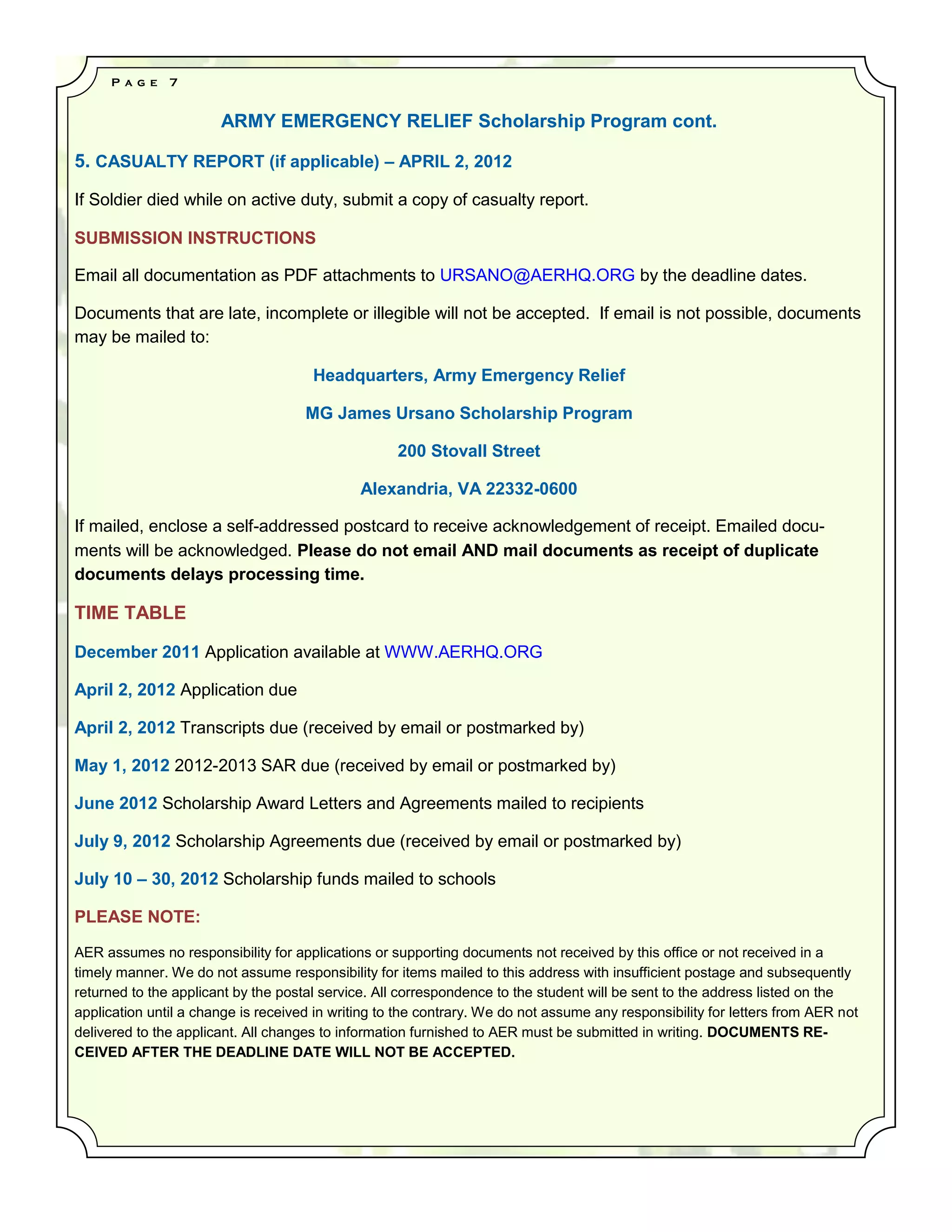 P a g e   7


                       ARMY EMERGENCY RELIEF Scholarship Program cont.

5. CASUALTY REPORT (if applicable) – APRIL 2, 2012

If Soldier died while on active duty, submit a copy of casualty report.

SUBMISSION INSTRUCTIONS

Email all documentation as PDF attachments to URSANO@AERHQ.ORG by the deadline dates.

Documents that are late, incomplete or illegible will not be accepted. If email is not possible, documents
may be mailed to:

                                      Headquarters, Army Emergency Relief

                                     MG James Ursano Scholarship Program

                                                    200 Stovall Street

                                              Alexandria, VA 22332-0600

If mailed, enclose a self-addressed postcard to receive acknowledgement of receipt. Emailed docu-
ments will be acknowledged. Please do not email AND mail documents as receipt of duplicate
documents delays processing time.

TIME TABLE

December 2011 Application available at WWW.AERHQ.ORG

April 2, 2012 Application due

April 2, 2012 Transcripts due (received by email or postmarked by)

May 1, 2012 2012-2013 SAR due (received by email or postmarked by)

June 2012 Scholarship Award Letters and Agreements mailed to recipients

July 9, 2012 Scholarship Agreements due (received by email or postmarked by)

July 10 – 30, 2012 Scholarship funds mailed to schools

PLEASE NOTE:

AER assumes no responsibility for applications or supporting documents not received by this office or not received in a
timely manner. We do not assume responsibility for items mailed to this address with insufficient postage and subsequently
returned to the applicant by the postal service. All correspondence to the student will be sent to the address listed on the
application until a change is received in writing to the contrary. We do not assume any responsibility for letters from AER not
delivered to the applicant. All changes to information furnished to AER must be submitted in writing. DOCUMENTS RE-
CEIVED AFTER THE DEADLINE DATE WILL NOT BE ACCEPTED.
 