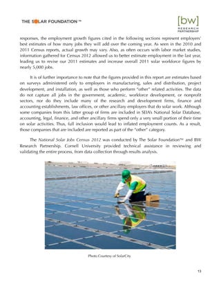 responses, the employment growth ﬁgures cited in the following sections represent employers’
best estimates of how many jobs they will add over the coming year. As seen in the 2010 and
2011 Census reports, actual growth may vary. Also, as often occurs with labor market studies,
information gathered for Census 2012 allowed us to better estimate employment in the last year,
leading us to revise our 2011 estimates and increase overall 2011 solar workforce ﬁgures by
nearly 5,000 jobs.
It is of further importance to note that the ﬁgures provided in this report are estimates based
on surveys administered only to employers in manufacturing, sales and distribution, project
development, and installation, as well as those who perform “other” related activities. The data
do not capture all jobs in the government, academic, workforce development, or nonproﬁt
sectors, nor do they include many of the research and development ﬁrms, ﬁnance and
accounting establishments, law ofﬁces, or other ancillary employers that do solar work. Although
some companies from this latter group of ﬁrms are included in SEIA’s National Solar Database,
accounting, legal, ﬁnance, and other ancillary ﬁrms spend only a very small portion of their time
on solar activities. Thus, full inclusion would lead to inﬂated employment counts. As a result,
those companies that are included are reported as part of the “other” category.
The National Solar Jobs Census 2012 was conducted by The Solar Foundation™ and BW
Research Partnership. Cornell University provided technical assistance in reviewing and
validating the entire process, from data collection through results analysis.
13
™
Photo Courtesy of SolarCity
 