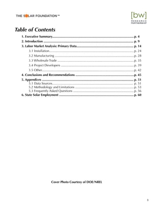 Table of Contents
1. Executive Summary............................................................................................p. 4
2. Introduction ..................................................................................................... p. 9
3. Labor Market Analysis: Primary Data................................................................ p. 14
3.1 Installation............................................................................................... p. 24
3.2 Manufacturing .........................................................................................p. 28
3.3 Wholesale Trade ......................................................................................p. 35
3.4 Project Developers ..................................................................................p. 39
3.5 Other........................................................................................................p. 42
4. Conclusions and Recommendations ..................................................................p. 45
! 5. Appendices ....................................................................................................... p. 51
5.1 Data Sources........................................................................................... p. 51
5.2 Methodology and Limitations ..................................................................p. 53
5.3 Frequently Asked Questions .................................................................... p. 56
! 6. State Solar Employment ....................................................................................p. 60
Cover Photo Courtesy of DOE/NREL
3
™"
 