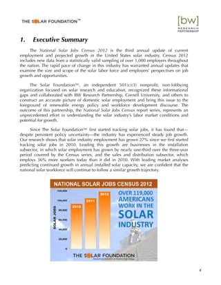 1. Executive Summary
The National Solar Jobs Census 2012 is the third annual update of current
employment and projected growth in the United States solar industry. Census 2012
includes new data from a statistically valid sampling of over 1,000 employers throughout
the nation. The rapid pace of change in this industry has warranted annual updates that
examine the size and scope of the solar labor force and employers’ perspectives on job
growth and opportunities.
The Solar Foundation™, an independent 501(c)(3) nonproﬁt, non-lobbying
organization focused on solar research and education, recognized these informational
gaps and collaborated with BW Research Partnership, Cornell University, and others to
construct an accurate picture of domestic solar employment and bring this issue to the
foreground of renewable energy policy and workforce development discourse. The
outcome of this partnership, the National Solar Jobs Census report series, represents an
unprecedented effort in understanding the solar industry’s labor market conditions and
potential for growth.
Since The Solar Foundation™ ﬁrst started tracking solar jobs, it has found that—
despite persistent policy uncertainty—the industry has experienced steady job growth.
Our research shows that solar industry employment has grown 27% since we ﬁrst started
tracking solar jobs in 2010. Leading this growth are businesses in the installation
subsector, in which solar employment has grown by nearly one-third over the three-year
period covered by the Census series, and the sales and distribution subsector, which
employs 36% more workers today than it did in 2010. With leading market analyses
predicting continued growth in annual installed solar capacity, we are conﬁdent that the
national solar workforce will continue to follow a similar growth trajectory.
4
™"
 