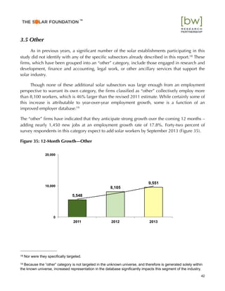 3.5 Other
As in previous years, a signiﬁcant number of the solar establishments participating in this
study did not identify with any of the speciﬁc subsectors already described in this report.18 These
ﬁrms, which have been grouped into an “other” category, include those engaged in research and
development, ﬁnance and accounting, legal work, or other ancillary services that support the
solar industry.
Though none of these additional solar subsectors was large enough from an employment
perspective to warrant its own category, the ﬁrms classiﬁed as “other” collectively employ more
than 8,100 workers, which is 46% larger than the revised 2011 estimate. While certainly some of
this increase is attributable to year-over-year employment growth, some is a function of an
improved employer database.19
The “other” ﬁrms have indicated that they anticipate strong growth over the coming 12 months –
adding nearly 1,450 new jobs at an employment growth rate of 17.8%. Forty-two percent of
survey respondents in this category expect to add solar workers by September 2013 (Figure 35).
Figure 35: 12-Month Growth—Other
5,548
8,105
9,551
0
10,000
20,000
2011 2012 2013
42
18 Nor were they speciﬁcally targeted.
19 Because the “other” category is not targeted in the unknown universe, and therefore is generated solely within
the known universe, increased representation in the database signiﬁcantly impacts this segment of the industry.
™
 