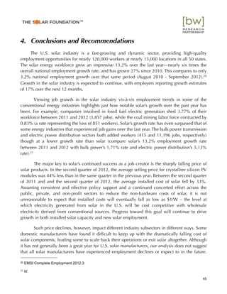 4. Conclusions and Recommendations
The U.S. solar industry is a fast-growing and dynamic sector, providing high-quality
employment opportunities for nearly 120,000 workers at nearly 15,000 locations in all 50 states.
The solar energy workforce grew an impressive 13.2% over the last year—nearly six times the
overall national employment growth rate, and has grown 27% since 2010. This compares to only
3.2% national employment growth over that same period (August 2010 - September 2012).20
Growth in the solar industry is expected to continue, with employers reporting growth estimates
of 17% over the next 12 months.
Viewing job growth in the solar industry vis-à-vis employment trends in some of the
conventional energy industries highlights just how notable solar’s growth over the past year has
been. For example, companies involved in fossil fuel electric generation shed 3.77% of their
workforce between 2011 and 2012 (3,857 jobs), while the coal mining labor force contracted by
0.83% (a rate representing the loss of 851 workers). Solar’s growth rate has even surpassed that of
some energy industries that experienced job gains over the last year. The bulk power transmission
and electric power distribution sectors both added workers (415 and 11,196 jobs, respectively)
though at a lower growth rate than solar (compare solar’s 13.2% employment growth rate
between 2011 and 2012 with bulk power’s 1.71% rate and electric power distribution’s 5.13%
rate).21
The major key to solar’s continued success as a job creator is the sharply falling price of
solar products. In the second quarter of 2012, the average selling price for crystalline silicon PV
modules was 44% less than in the same quarter in the previous year. Between the second quarter
of 2011 and and the second quarter of 2012, the average installed cost of solar fell by 33%.
Assuming consistent and effective policy support and a continued concerted effort across the
public, private, and non-proﬁt sectors to reduce the non-hardware costs of solar, it is not
unreasonable to expect that installed costs will eventually fall as low as $1/W – the level at
which electricity generated from solar in the U.S. will be cost competitive with wholesale
electricity derived from conventional sources. Progress toward this goal will continue to drive
growth in both installed solar capacity and new solar employment.
Such price declines, however, impact different industry subsectors in different ways. Some
domestic manufacturers have found it difﬁcult to keep up with the dramatically falling cost of
solar components, leading some to scale back their operations or exit solar altogether. Although
it has not generally been a great year for U.S. solar manufacturers, our analysis does not suggest
that all solar manufacturers have experienced employment declines or expect to in the future.
45
20 EMSI Complete Employment 2012.3
21!Id.
™
 
