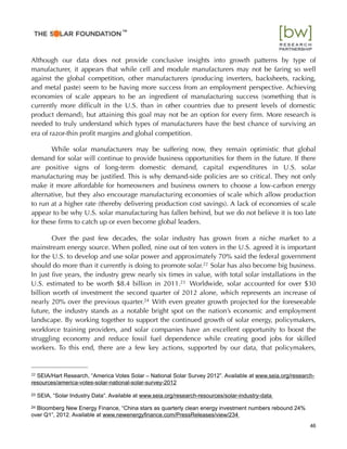 Although our data does not provide conclusive insights into growth patterns by type of
manufacturer, it appears that while cell and module manufacturers may not be faring so well
against the global competition, other manufacturers (producing inverters, backsheets, racking,
and metal paste) seem to be having more success from an employment perspective. Achieving
economies of scale appears to be an ingredient of manufacturing success (something that is
currently more difﬁcult in the U.S. than in other countries due to present levels of domestic
product demand), but attaining this goal may not be an option for every ﬁrm. More research is
needed to truly understand which types of manufacturers have the best chance of surviving an
era of razor-thin proﬁt margins and global competition.
While solar manufacturers may be suffering now, they remain optimistic that global
demand for solar will continue to provide business opportunities for them in the future. If there
are positive signs of long-term domestic demand, capital expenditures in U.S. solar
manufacturing may be justiﬁed. This is why demand-side policies are so critical. They not only
make it more affordable for homeowners and business owners to choose a low-carbon energy
alternative, but they also encourage manufacturing economies of scale which allow production
to run at a higher rate (thereby delivering production cost savings). A lack of economies of scale
appear to be why U.S. solar manufacturing has fallen behind, but we do not believe it is too late
for these ﬁrms to catch up or even become global leaders.
Over the past few decades, the solar industry has grown from a niche market to a
mainstream energy source. When polled, nine out of ten voters in the U.S. agreed it is important
for the U.S. to develop and use solar power and approximately 70% said the federal government
should do more than it currently is doing to promote solar.22 Solar has also become big business.
In just ﬁve years, the industry grew nearly six times in value, with total solar installations in the
U.S. estimated to be worth $8.4 billion in 2011.23 Worldwide, solar accounted for over $30
billion worth of investment the second quarter of 2012 alone, which represents an increase of
nearly 20% over the previous quarter.24 With even greater growth projected for the foreseeable
future, the industry stands as a notable bright spot on the nation’s economic and employment
landscape. By working together to support the continued growth of solar energy, policymakers,
workforce training providers, and solar companies have an excellent opportunity to boost the
struggling economy and reduce fossil fuel dependence while creating good jobs for skilled
workers. To this end, there are a few key actions, supported by our data, that policymakers,
46
22 SEIA/Hart Research, “America Votes Solar – National Solar Survey 2012”. Available at www.seia.org/research-
resources/america-votes-solar-national-solar-survey-2012
23 SEIA, “Solar Industry Data”. Available at www.seia.org/research-resources/solar-industry-data
24 Bloomberg New Energy Finance, “China stars as quarterly clean energy investment numbers rebound 24%
over Q1”, 2012. Available at www.newenergyﬁnance.com/PressReleases/view/234
™
 