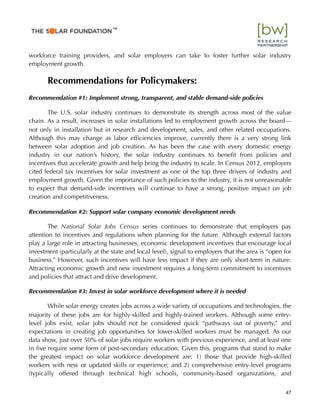 workforce training providers, and solar employers can take to foster further solar industry
employment growth.
Recommendations for Policymakers:
Recommendation #1: Implement strong, transparent, and stable demand-side policies
The U.S. solar industry continues to demonstrate its strength across most of the value
chain. As a result, increases in solar installations led to employment growth across the board—
not only in installation but in research and development, sales, and other related occupations.
Although this may change as labor efﬁciencies improve, currently there is a very strong link
between solar adoption and job creation. As has been the case with every domestic energy
industry in our nation’s history, the solar industry continues to beneﬁt from policies and
incentives that accelerate growth and help bring the industry to scale. In Census 2012, employers
cited federal tax incentives for solar investment as one of the top three drivers of industry and
employment growth. Given the importance of such policies to the industry, it is not unreasonable
to expect that demand-side incentives will continue to have a strong, positive impact on job
creation and competitiveness.
Recommendation #2: Support solar company economic development needs
The National Solar Jobs Census series continues to demonstrate that employers pay
attention to incentives and regulations when planning for the future. Although external factors
play a large role in attracting businesses, economic development incentives that encourage local
investment (particularly at the state and local level), signal to employers that the area is “open for
business.” However, such incentives will have less impact if they are only short-term in nature.
Attracting economic growth and new investment requires a long-term commitment to incentives
and policies that attract and drive development.
Recommendation #3: Invest in solar workforce development where it is needed
While solar energy creates jobs across a wide variety of occupations and technologies, the
majority of these jobs are for highly-skilled and highly-trained workers. Although some entry-
level jobs exist, solar jobs should not be considered quick “pathways out of poverty,” and
expectations in creating job opportunities for lower-skilled workers must be managed. As our
data show, just over 50% of solar jobs require workers with previous experience, and at least one
in ﬁve require some form of post-secondary education. Given this, programs that stand to make
the greatest impact on solar workforce development are: 1) those that provide high-skilled
workers with new or updated skills or experience; and 2) comprehensive entry-level programs
(typically offered through technical high schools, community-based organizations, and
47
™
 