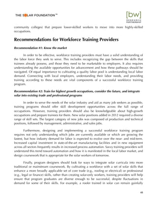 community colleges) that prepare lower-skilled workers to move into more highly-skilled
occupations.
Recommendations for Workforce Training Providers
Recommendation #1: Know the market
In order to be effective, workforce training providers must have a solid understanding of
the labor force they seek to serve. This includes recognizing the gap between the skills that
trainees already possess, and those they need to be marketable to employers. It also requires
understanding the available opportunities for advancement and how these pathways should be
navigated. Of equal importance to cultivating a quality labor pool is understanding local labor
demand. Connecting with local employers, understanding their labor needs, and providing
training according to these needs are vital components of a successful workforce training
program.
Recommendation #2: Train for highest growth occupations, consider the future, and integrate
solar into existing trade and professional programs
In order to serve the needs of the solar industry and aid as many job seekers as possible,
training programs should offer skill development opportunities across the full range of
occupations. However, training providers should also be knowledgeable about high-growth
occupations and prepare trainees for them. New solar positions added in 2012 required a diverse
range of skill sets. The largest category of new jobs was composed of production and technical
positions, followed by management, administrative, and sales jobs.
Furthermore, designing and implementing a successful workforce training program
requires not only understanding which jobs are currently available or which are growing the
fastest, but how industry demand for labor is expected to evolve over the near- and mid-term.
Increased capital investment in state-of-the-art manufacturing facilities and in new equipment
across all sectors frequently results in increased process automation. Savvy training providers will
understand this trend toward automation and how it is manifested in the local labor market, and
design coursework that is appropriate for the solar workers of tomorrow.
Finally, program designers should look for ways to integrate solar curricula into more
traditional or mainstream coursework. By cultivating a workforce with a set of solar skills that
enhance a more broadly applicable set of core trade (e.g., rooﬁng or electrical) or professional
(e.g., legal or ﬁnance) skills, rather than creating solar-only workers, training providers will help
ensure that program graduates are diverse enough to be successful, despite ﬂuctuations in
demand for some of their skills. For example, a roofer trained in solar can remain gainfully
48
™
 