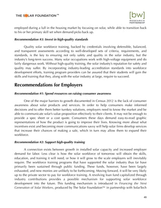 employed during a lull in the housing market by focusing on solar, while able to transition back
to his or her primary skill set when demand picks back up.
Recommendation #3: Invest in high-quality standards
Quality solar workforce training, backed by credentials involving defensible, balanced,
and transparent assessments according to well-developed sets of criteria, requirements, and
standards, is the key to ensuring not only safety and quality in the solar industry, but the
industry’s long-term success. Many solar occupations work with high-voltage equipment and do
fairly dangerous work. Without high-quality training, the solar industry’s reputation for safety and
quality may suffer. By incorporating industry-leading accreditation standards into workforce
development efforts, training program providers can be assured that their students will gain the
skills and training that they, along with the solar industry at large, require to succeed.
Recommendations for Employers
Recommendation #1: Spend resources on raising consumer awareness
One of the major barriers to growth documented in Census 2012 is the lack of consumer
awareness about solar products and services. In order to help consumers make informed
decisions and to offer them better turnkey solutions, employers need to know the market and be
able to communicate solar’s value proposition effectively to their clients. It may not be enough to
provide a spec sheet or a cost quote. Consumers these days demand easy-to-read graphic
representations of how the product is going to improve their lives. Knowing more about what
incentives exist and becoming more communications savvy will help solar ﬁrms develop services
that increase their chances of making a sale, which in turn may allow them to expand their
workforce.
Recommendation #2: Support high-quality training
A connection exists between growth in installed solar capacity and increased employer
demand for labor. Less clear is how the solar workforce of tomorrow will obtain the skills,
education, and training it will need, or how it will grow to the scale employers will inevitably
require. The workforce training programs that have supported the solar industry thus far have
primarily been sustained through public funding. These funds, however, have been largely
exhausted, and new monies are unlikely to be forthcoming. Moving forward, it will be very likely
up to the private sector to pay for workforce training. A revolving loan fund capitalized through
industry contributions provides a possible mechanism for supporting solar workforce
development into the future. This funding mechanism is introduced in Financing the Next
Generation of Solar Workers, produced by The Solar Foundation™ in partnership with SolarTech
49
™
 